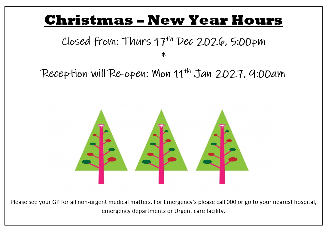 Christmas – New Year Hours
Closed from: Thurs 17th Dec 2026, 5:00pm
*
Reception will Re-open: Mon 11th Jan 2027, 9:00am
Please see your GP for all non-urgent medical matters. For Emergency’s please call 000 or go to your nearest hospital, emergency departments or Urgent care facility.
